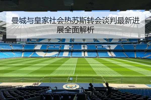 曼城与皇家社会热苏斯转会谈判最新进展全面解析（RAY ESPORTS）